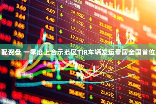 配资盘 一季度上合示范区TIR车辆发运量居全国首位