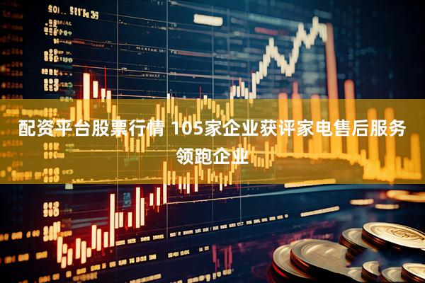 配资平台股票行情 105家企业获评家电售后服务领跑企业
