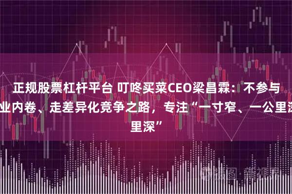 正规股票杠杆平台 叮咚买菜CEO梁昌霖：不参与行业内卷、走差异化竞争之路，专注“一寸窄、一公里深”