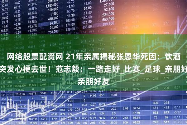 网络股票配资网 21年亲属揭秘张恩华死因：饮酒后突发心梗去世！范志毅：一路走好_比赛_足球_亲朋好友