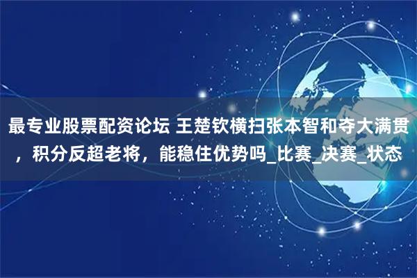 最专业股票配资论坛 王楚钦横扫张本智和夺大满贯，积分反超老将，能稳住优势吗_比赛_决赛_状态
