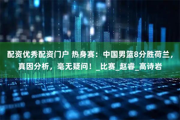 配资优秀配资门户 热身赛：中国男篮8分胜荷兰，真因分析，毫无疑问！_比赛_赵睿_高诗岩