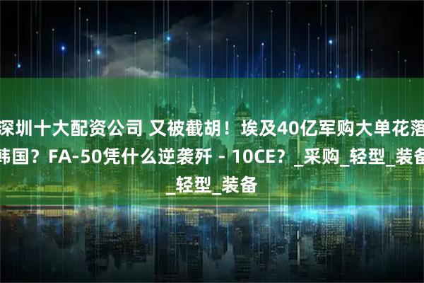 深圳十大配资公司 又被截胡！埃及40亿军购大单花落韩国？FA-50凭什么逆袭歼 - 10CE？_采购_轻型_装备