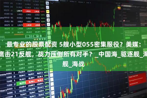 最专业的股票配资 5艘小型055密集服役？美媒：配鹰击21反舰，战力压倒所有对手？_中国海_驱逐舰_海战