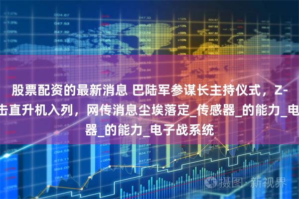 股票配资的最新消息 巴陆军参谋长主持仪式，Z-10ME攻击直升机入列，网传消息尘埃落定_传感器_的能力_电子战系统