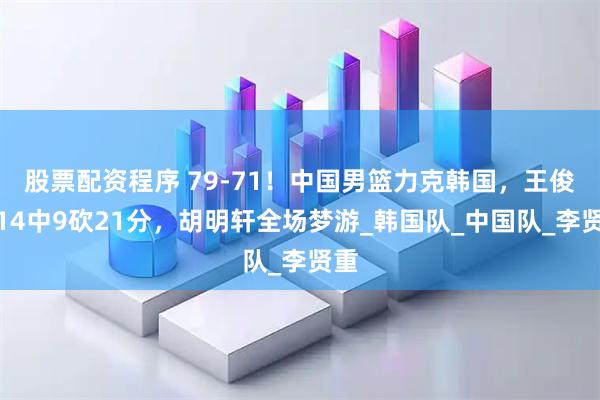 股票配资程序 79-71！中国男篮力克韩国，王俊杰14中9砍21分，胡明轩全场梦游_韩国队_中国队_李贤重