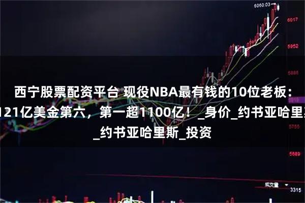 西宁股票配资平台 现役NBA最有钱的10位老板：蔡崇信121亿美金第六，第一超1100亿！_身价_约书亚哈里斯_投资