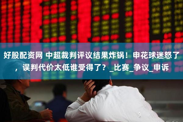 好股配资网 中超裁判评议结果炸锅！申花球迷怒了，误判代价太低谁受得了？_比赛_争议_申诉