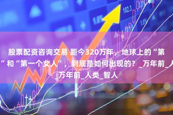 股票配资咨询交易 距今320万年，地球上的“第一个男人”和“第一个女人”，到底是如何出现的？_万年前_人类_智人