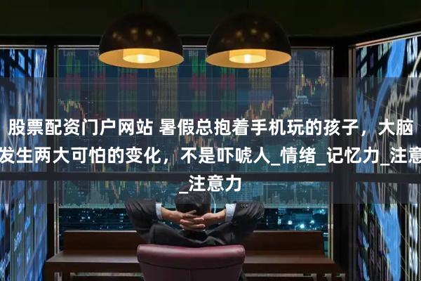 股票配资门户网站 暑假总抱着手机玩的孩子，大脑会发生两大可怕的变化，不是吓唬人_情绪_记忆力_注意力