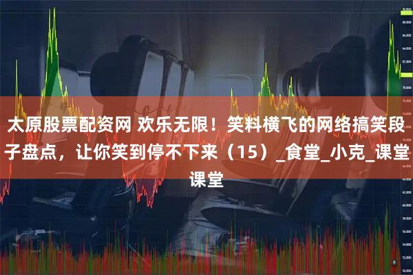 太原股票配资网 欢乐无限！笑料横飞的网络搞笑段子盘点，让你笑到停不下来（15）_食堂_小克_课堂