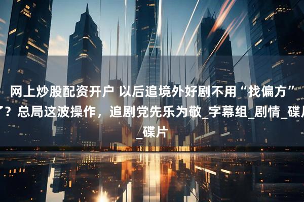 网上炒股配资开户 以后追境外好剧不用“找偏方”了？总局这波操作，追剧党先乐为敬_字幕组_剧情_碟片