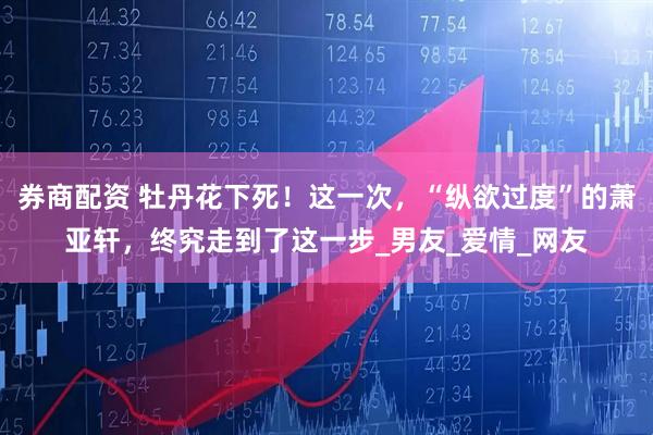 券商配资 牡丹花下死！这一次，“纵欲过度”的萧亚轩，终究走到了这一步_男友_爱情_网友