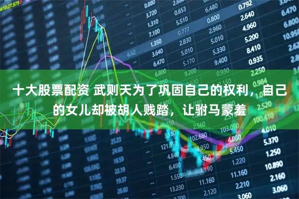 十大股票配资 武则天为了巩固自己的权利，自己的女儿却被胡人贱踏，让驸马蒙羞