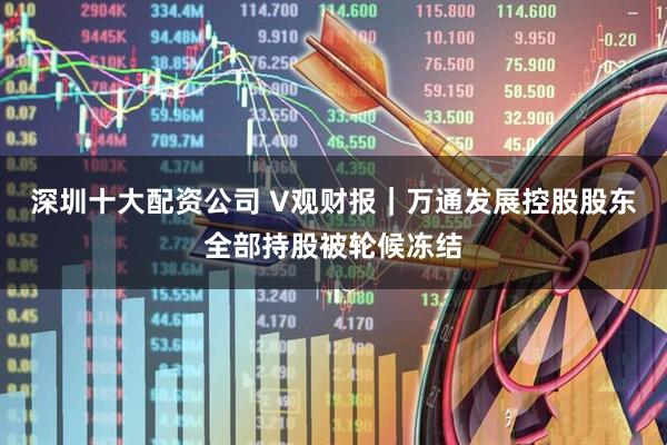 深圳十大配资公司 V观财报｜万通发展控股股东全部持股被轮候冻结