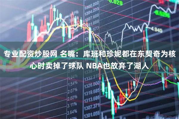专业配资炒股网 名嘴：库班和珍妮都在东契奇为核心时卖掉了球队 NBA也放弃了湖人