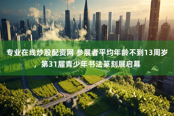 专业在线炒股配资网 参展者平均年龄不到13周岁，第31届青少年书法篆刻展启幕